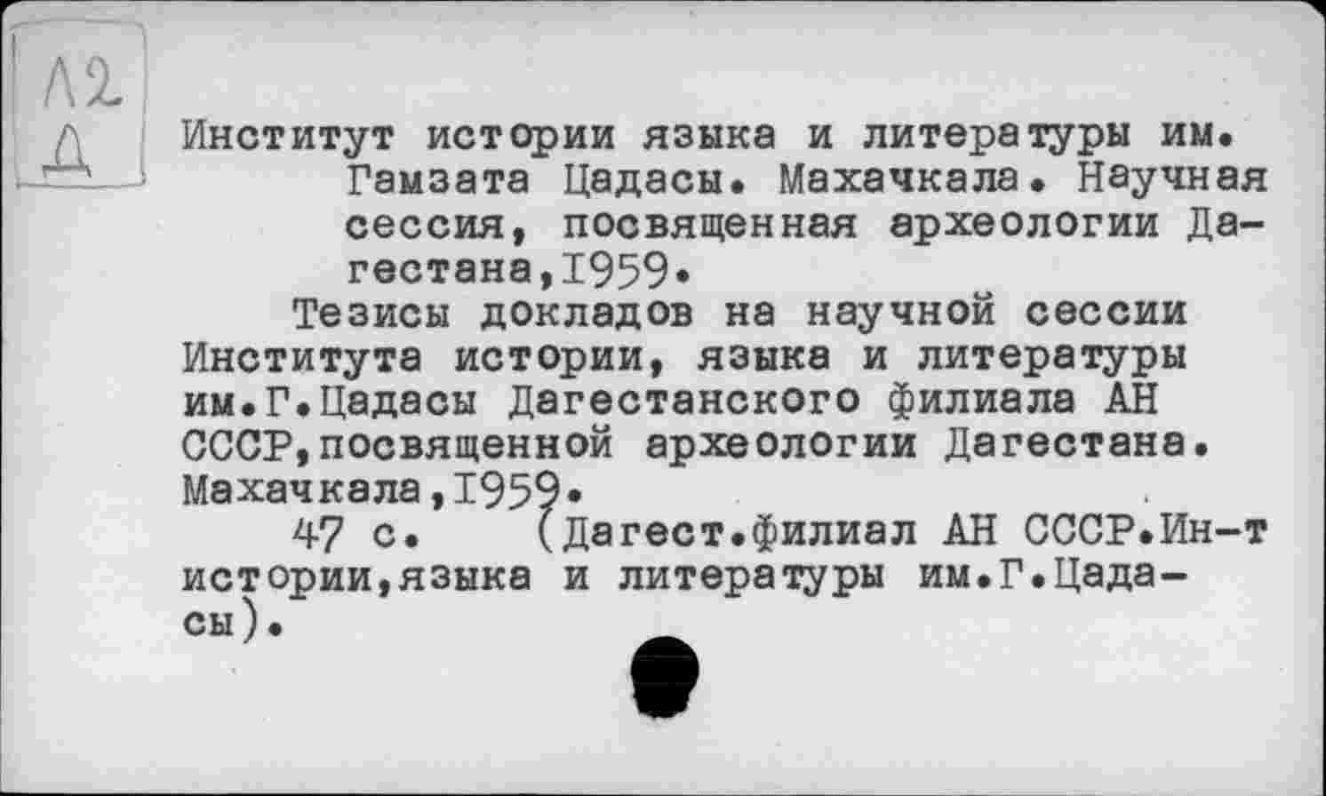 ﻿І Л2.
Институт истории языка и литературы им.
Гамзата Цадасы. Махачкала. Научная сессия, посвященная археологии Дагестана, 1959«
Тезисы докладов на научной сессии Института истории, языка и литературы им.Г.Цадасы Дагестанского филиала АН СССР,посвященной археологии Дагестана. Махачкала,1959*
47 с.	(Дагест.филиал АН СССР.Ин-т
истории,языка и литературы им.Г.Цадасы).